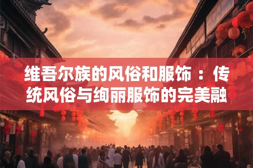 维吾尔族的风俗和服饰 :传统风俗与绚丽服饰的完美融合 维吾尔族的风俗和服饰 :传统风俗与绚丽服饰的完美融合