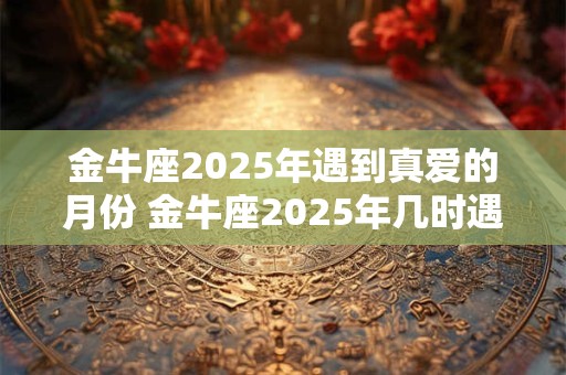 金牛座2025年遇到真爱的月份 金牛座2025年几时遇真爱