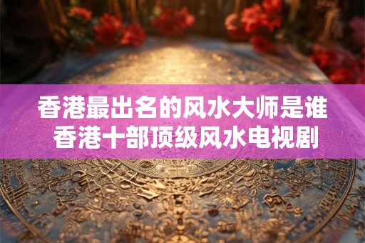香港最出名的风水大师是谁 香港十部顶级风水电视剧