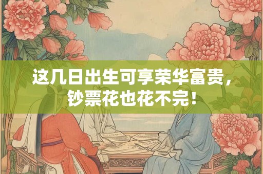 这几日出生可享荣华富贵，钞票花也花不完！