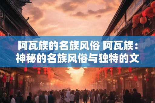 阿瓦族的名族风俗 阿瓦族：神秘的名族风俗与独特的文化传承