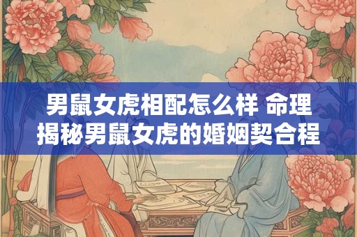 男鼠女虎相配怎么样 命理揭秘男鼠女虎的婚姻契合程度。