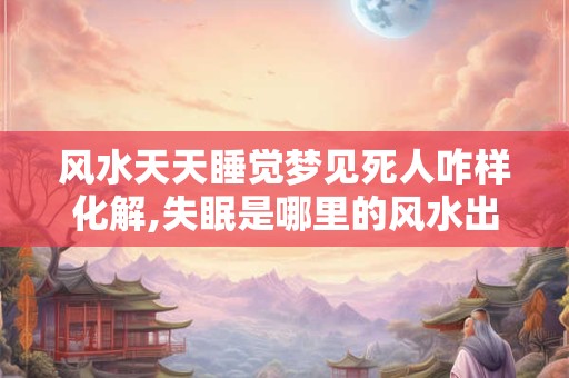 风水天天睡觉梦见死人咋样化解,失眠是哪里的风水出了问题