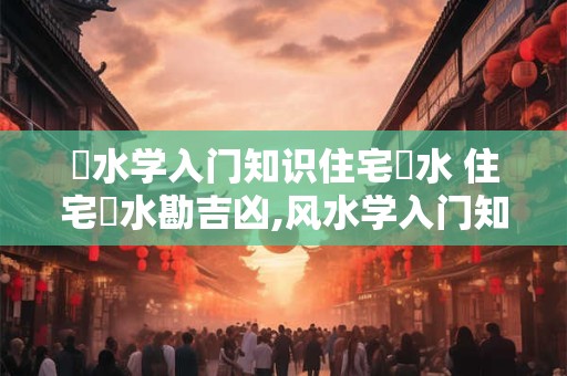 風水学入门知识住宅風水 住宅風水勘吉凶,风水学入门知识住宅风水书籍