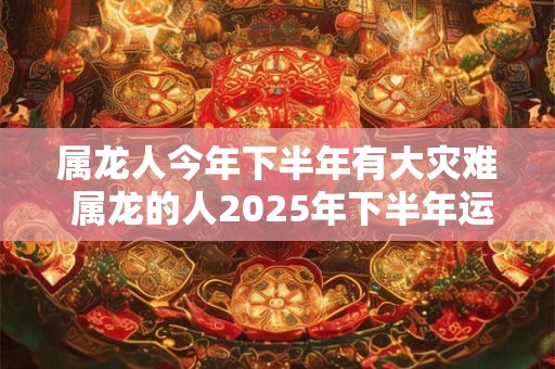 属龙人今年下半年有大灾难 属龙的人2025年下半年运势