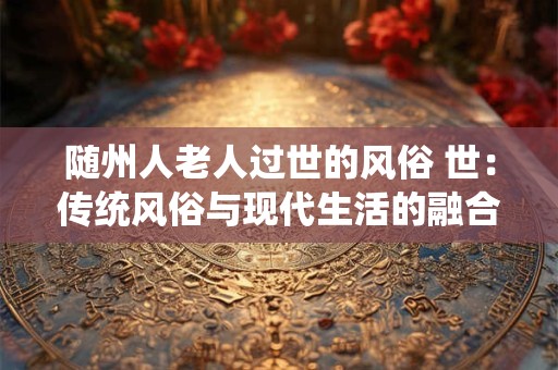 随州人老人过世的风俗 世:传统风俗与现代生活的融合 随州人老人过世的风俗 世:传统风俗与现代生活的融合