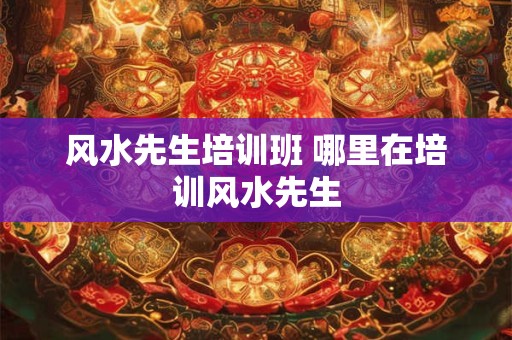 风水先生培训班 哪里在培训风水先生