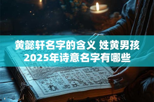 黄懿轩名字的含义 姓黄男孩2025年诗意名字有哪些