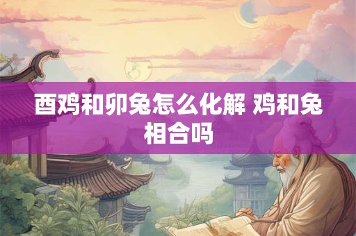 酉鸡和卯兔怎么化解 鸡和兔相合吗