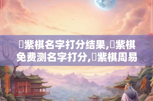 髙紫棋名字打分结果,髙紫棋免费测名字打分,髙紫棋周易免费测名字打分