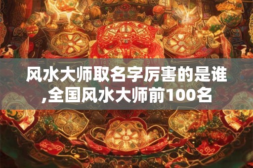 风水大师取名字厉害的是谁,全国风水大师前100名