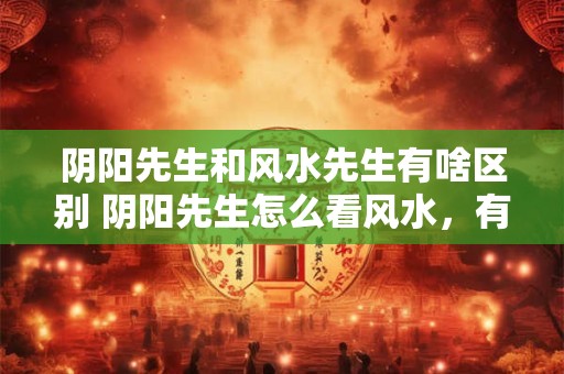 阴阳先生和风水先生有啥区别 阴阳先生怎么看风水，有什么讲究