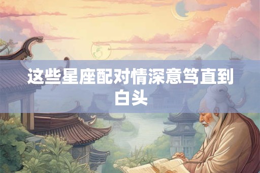 这些星座配对情深意笃直到白头
