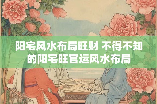 阳宅风水布局旺财 不得不知的阳宅旺官运风水布局