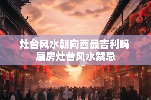 灶台风水朝向西最吉利吗 厨房灶台风水禁忌