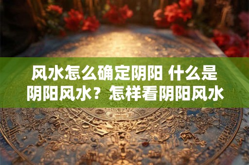 风水怎么确定阴阳 什么是阴阳风水？怎样看阴阳风水
