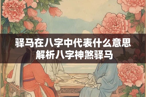驿马在八字中代表什么意思 解析八字神煞驿马