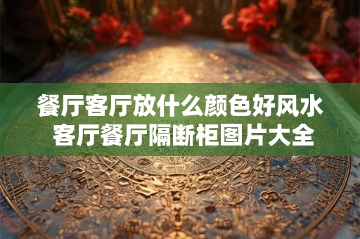 餐厅客厅放什么颜色好风水 客厅餐厅隔断柜图片大全