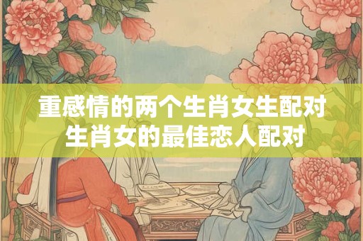 重感情的两个生肖女生配对 生肖女的最佳恋人配对