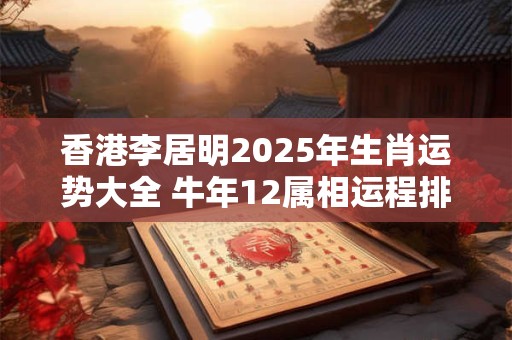 香港李居明2025年生肖运势大全 牛年12属相运程排名完整版