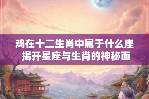 鸡在十二生肖中属于什么座 揭开星座与生肖的神秘面纱