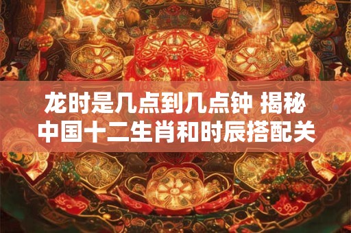 龙时是几点到几点钟 揭秘中国十二生肖和时辰搭配关系