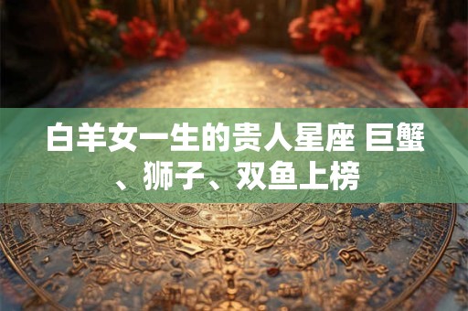 白羊女一生的贵人星座 巨蟹、狮子、双鱼上榜