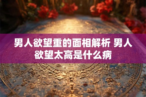 男人欲望重的面相解析 男人欲望太高是什么病