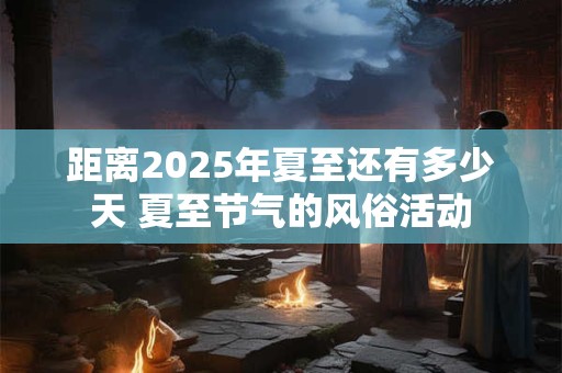 距离2025年夏至还有多少天 夏至节气的风俗活动