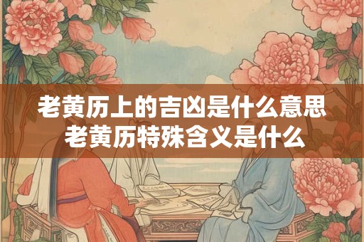 老黄历上的吉凶是什么意思 老黄历特殊含义是什么