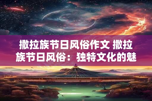 撒拉族节日风俗作文 撒拉族节日风俗:独特文化的魅力绽放 撒拉族节日风俗作文 撒拉族节日风俗:独特文化的魅力绽放