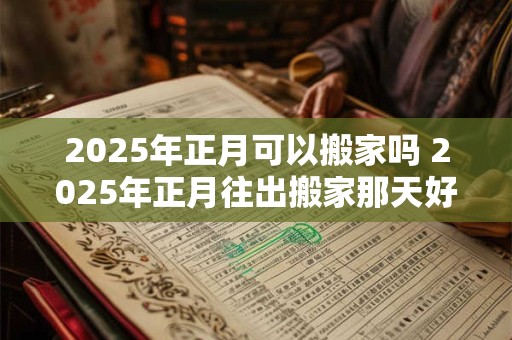 2025年正月可以搬家吗 2025年正月往出搬家那天好