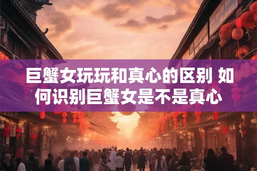 巨蟹女玩玩和真心的区别 如何识别巨蟹女是不是真心