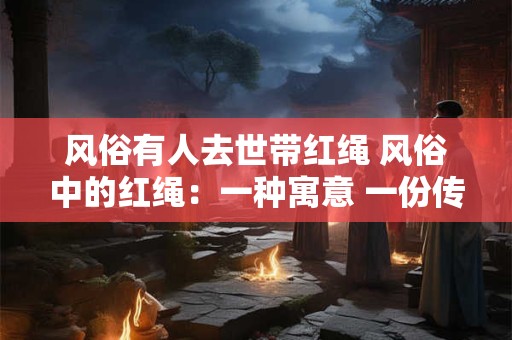 风俗有人去世带红绳 风俗中的红绳：一种寓意 一份传承