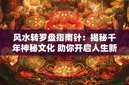 风水转罗盘指南针:揭秘千年神秘文化 助你开启人生新篇章! 风水转罗盘指南针:揭秘千年神秘文化 助你开启人生新篇章!