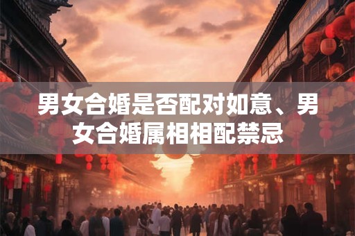 男女合婚是否配对如意、男女合婚属相相配禁忌