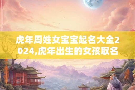 虎年周姓女宝宝起名大全2024,虎年出生的女孩取名