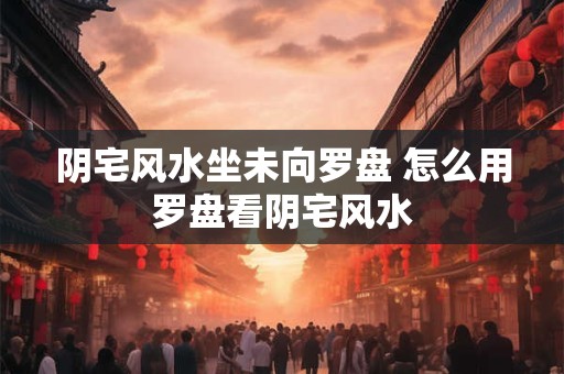阴宅风水坐未向罗盘 怎么用罗盘看阴宅风水