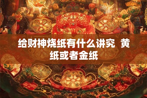 给财神烧纸有什么讲究  黄纸或者金纸