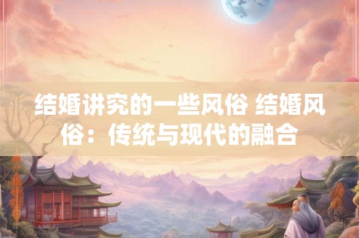 结婚讲究的一些风俗 结婚风俗:传统与现代的融合 结婚讲究的一些风俗 结婚风俗:传统与现代的融合