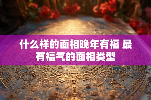 什么样的面相晚年有福 最有福气的面相类型