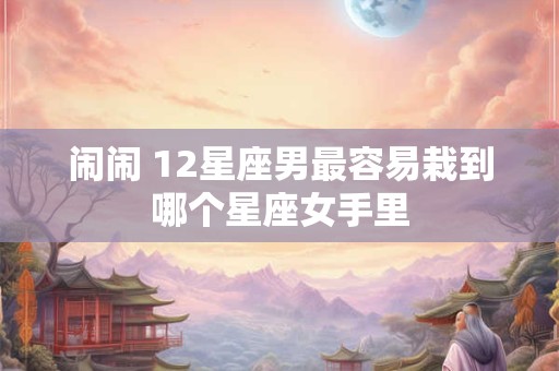 闹闹 12星座男最容易栽到哪个星座女手里