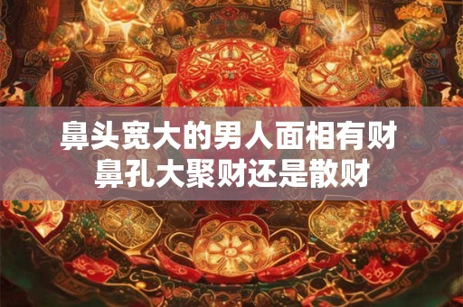 鼻头宽大的男人面相有财 鼻孔大聚财还是散财