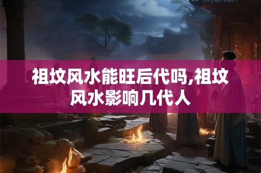 祖坟风水能旺后代吗,祖坟风水影响几代人