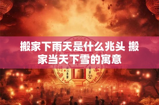 搬家下雨天是什么兆头 搬家当天下雪的寓意