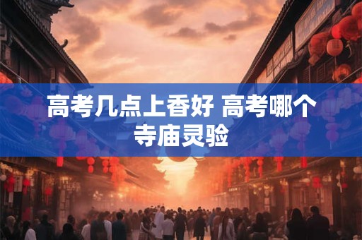 高考几点上香好 高考哪个寺庙灵验 高考几点上香好 高考哪个寺庙灵验