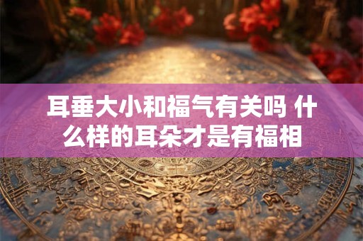 耳垂大小和福气有关吗 什么样的耳朵才是有福相 耳垂大小和福气有关吗 什么样的耳朵才是有福相