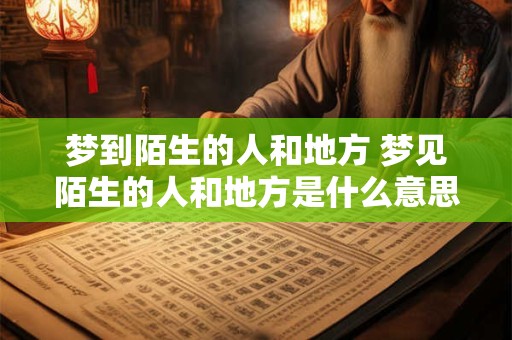 梦到陌生的人和地方 梦见陌生的人和地方是什么意思