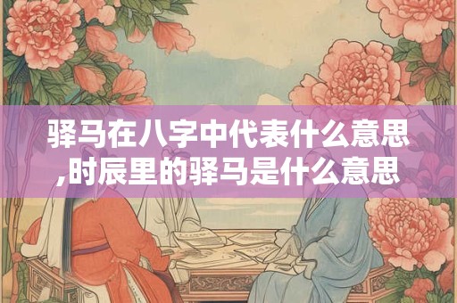 驿马在八字中代表什么意思,时辰里的驿马是什么意思