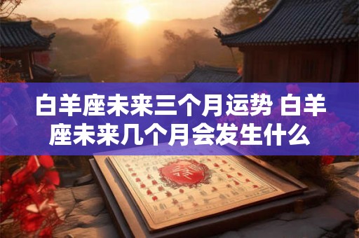白羊座未来三个月运势 白羊座未来几个月会发生什么